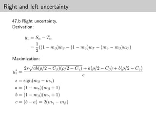 Right and left uncertainty

   47.b Right uncertainty.
   Derivation:

          y1 = Sα − Tα
               1
             = ((1 − mβ )wS − (1 − mγ )wT − (mγ − mβ )wC )
               2
   Maximization:

    ∗     2s ab(ρ/2 − Cβ )(ρ/2 − Cγ ) + a(ρ/2 − Cβ ) + b(ρ/2 − Cγ )
   y1 =
                                     c
    s = sign(mβ − mγ )
    a = (1 − mγ )(mβ + 1)
    b = (1 − mβ )(mγ + 1)
    c = (b − a) = 2(mγ − mβ )
 