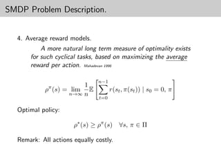 SMDP Problem Description.


  4. Average reward models.
          A more natural long term measure of optimality exists
      for such cyclical tasks, based on maximizing the average
      reward per action. Mahadevan 1996

                               n−1
                        1
            ρπ (s) = lim  E          r(st , π(st )) | s0 = 0, π
                    n→∞ n
                               t=0

  Optimal policy:

                      ρ∗ (s) ≥ ρπ (s)    ∀s, π ∈ Π

  Remark: All actions equally costly.
 