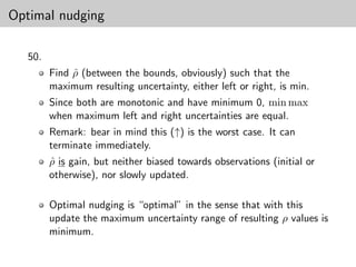 Optimal nudging

   50.
         Find ρ (between the bounds, obviously) such that the
              ˆ
         maximum resulting uncertainty, either left or right, is min.
         Since both are monotonic and have minimum 0, min max
         when maximum left and right uncertainties are equal.
         Remark: bear in mind this (↑) is the worst case. It can
         terminate immediately.
         ρ is gain, but neither biased towards observations (initial or
         ˆ
         otherwise), nor slowly updated.

         Optimal nudging is “optimal” in the sense that with this
         update the maximum uncertainty range of resulting ρ values is
         minimum.
 