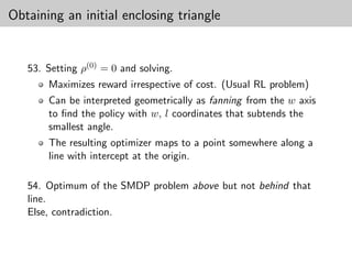 Obtaining an initial enclosing triangle


   53. Setting ρ(0) = 0 and solving.
       Maximizes reward irrespective of cost. (Usual RL problem)
       Can be interpreted geometrically as fanning from the w axis
       to ﬁnd the policy with w, l coordinates that subtends the
       smallest angle.
       The resulting optimizer maps to a point somewhere along a
       line with intercept at the origin.

   54. Optimum of the SMDP problem above but not behind that
   line.
   Else, contradiction.
 