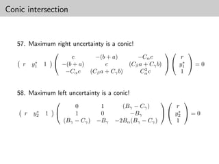 Conic intersection


   57. Maximum right uncertainty is a conic!
                                                              
                       c       −(b + a)       −Cα c           r
          ∗        −(b + a)                                   ∗
     r   y1   1                    c       (Cβ a + Cγ b)   y1  = 0
                                                 2
                     −Cα c   (Cβ a + Cγ b)     Cα c          1


   58. Maximum left uncertainty is a conic!
                                                           
                        0       1       (Bγ − Cγ )         r
          ∗                                                 ∗
     r   y2   1        1       0         −Bγ           y2  = 0
                    (Bγ − Cγ ) −Bγ    −2Bα (Bγ − Cγ )     1
 