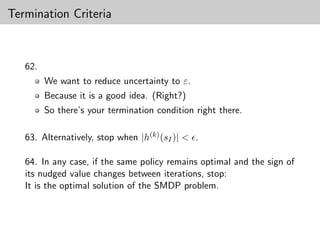 Termination Criteria



   62.
         We want to reduce uncertainty to ε.
         Because it is a good idea. (Right?)
         So there’s your termination condition right there.

   63. Alternatively, stop when |h(k) (sI )| < .

   64. In any case, if the same policy remains optimal and the sign of
   its nudged value changes between iterations, stop:
   It is the optimal solution of the SMDP problem.
 
