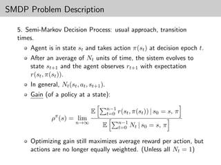 SMDP Problem Description

  5. Semi-Markov Decision Process: usual approach, transition
  times.
      Agent is in state st and takes action π(st ) at decision epoch t.
      After an average of Nt units of time, the sistem evolves to
      state st+1 and the agent observes rt+1 with expectation
      r(st , π(st )).
      In general, Nt (st , at , st+1 ).
      Gain (of a policy at a state):

                                          n−1
                π
                                E         t=0 r(st , π(st )) | s0   = s, π
               ρ (s) = lim
                         n→∞                   n−1
                                     E         t=0 Nt | s0   = s, π

      Optimizing gain still maximizes average reward per action, but
      actions are no longer equally weighted. (Unless all Nt = 1)
 