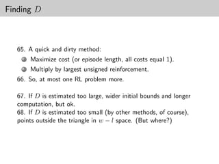 Finding D



  65. A quick and dirty method:
    1   Maximize cost (or episode length, all costs equal 1).
    2   Multiply by largest unsigned reinforcement.
  66. So, at most one RL problem more.

  67. If D is estimated too large, wider initial bounds and longer
  computation, but ok.
  68. If D is estimated too small (by other methods, of course),
  points outside the triangle in w − l space. (But where?)
 