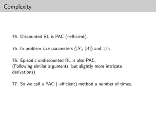 Complexity



   74. Discounted RL is PAC (–eﬃcient).

   75. In problem size parameters (|S|, |A|) and 1/γ.

   76. Episodic undiscounted RL is also PAC.
   (Following similar arguments, but slightly more intricate
   derivations)

   77. So we call a PAC (–eﬃcient) method a number of times.
 