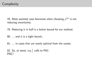 Complexity



   78. Most worstest case foreverest when choosing ρ(k) is not
   reducing uncertainty.

   79. Reducing it in half is a better bound for our method.

   80. ... and it is a tight bound...

   81. ... in cases that are nearly optimal from the outset.

   82. So, at worst, log 1 calls to PAC:
                         ε
   PAC!
 
