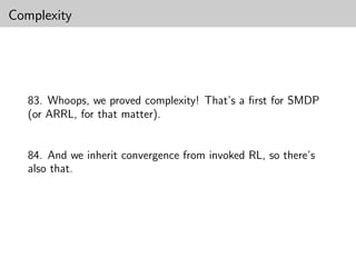 Complexity




   83. Whoops, we proved complexity! That’s a ﬁrst for SMDP
   (or ARRL, for that matter).


   84. And we inherit convergence from invoked RL, so there’s
   also that.
 