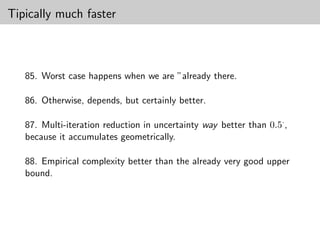Tipically much faster



   85. Worst case happens when we are ”already there.

   86. Otherwise, depends, but certainly better.

   87. Multi-iteration reduction in uncertainty way better than 0.5· ,
   because it accumulates geometrically.

   88. Empirical complexity better than the already very good upper
   bound.
 