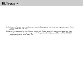 Bibliography I




   S. Mahadevan. Average reward reinforcement learning: Foundations, algorithms, and empirical results. Machine
       Learning, 22(1):159–195, 1996.
   Reinaldo Uribe, Fernando Lozano, Katsunari Shibata, and Charles Anderson. Discount and speed/execution
       tradeoﬀs in markov decision process games. In Computational Intelligence and Games (CIG), 2011 IEEE
       Conference on, pages 79–86. IEEE, 2011.
 