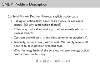 SMDP Problem Description

  6.a Semi-Markov Decision Process: explicit action costs.
      Taking an action takes time, costs money, or consumes
      energy. (Or any combination thereof)
      Either way, real valued cost kt+1 not necessarily related to
      process rewards.
      Cost can depend on a, s and (less common in practice) s .
      Generally, actions have positive cost. We simply require all
      policies to have positive expected cost.
      Wlog the magnitude of the smallest nonzero average action
      cost is forced to be unity:

                        |k(a, s)| ≥ 1   ∀k(a, s) = 0
 