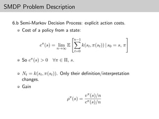 SMDP Problem Description

  6.b Semi-Markov Decision Process: explicit action costs.
      Cost of a policy from a state:
                                 n−1
               cπ (s) = lim E            k(st , π(st )) | s0 = s, π
                        n→∞
                                   t=0

      So cπ (s) > 0   ∀π ∈ Π, s.

      Nt = k(st , π(st )). Only their deﬁnition/interpretation
      changes.
      Gain
                                          v π (s)/n
                              ρπ (s) =
                                          cπ (s)/n
 