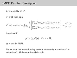 SMDP Problem Description

  7. Optimality of π ∗ :

  π ∗ ∈ Π with gain
                                n−1
                            E   t=0 r(st , π(st )) | s0   = s, π ∗       ∗
                                                                      v π (s)
   π∗        ∗
  ρ (s) = ρ (s) = lim                                                = π∗
                      n→∞       n−1
                                                          = s, π ∗    c (s)
                            E   t=0 k(st , π(st )) | s0

  is optimal if

                       ρ∗ (s) ≥ ρπ (s)   ∀s, π ∈ Π,

  as it was in ARRL.

  Notice that the optimal policy doesn’t necessarily maximize v π or
  minimize cπ . Only optimizes their ratio.
 