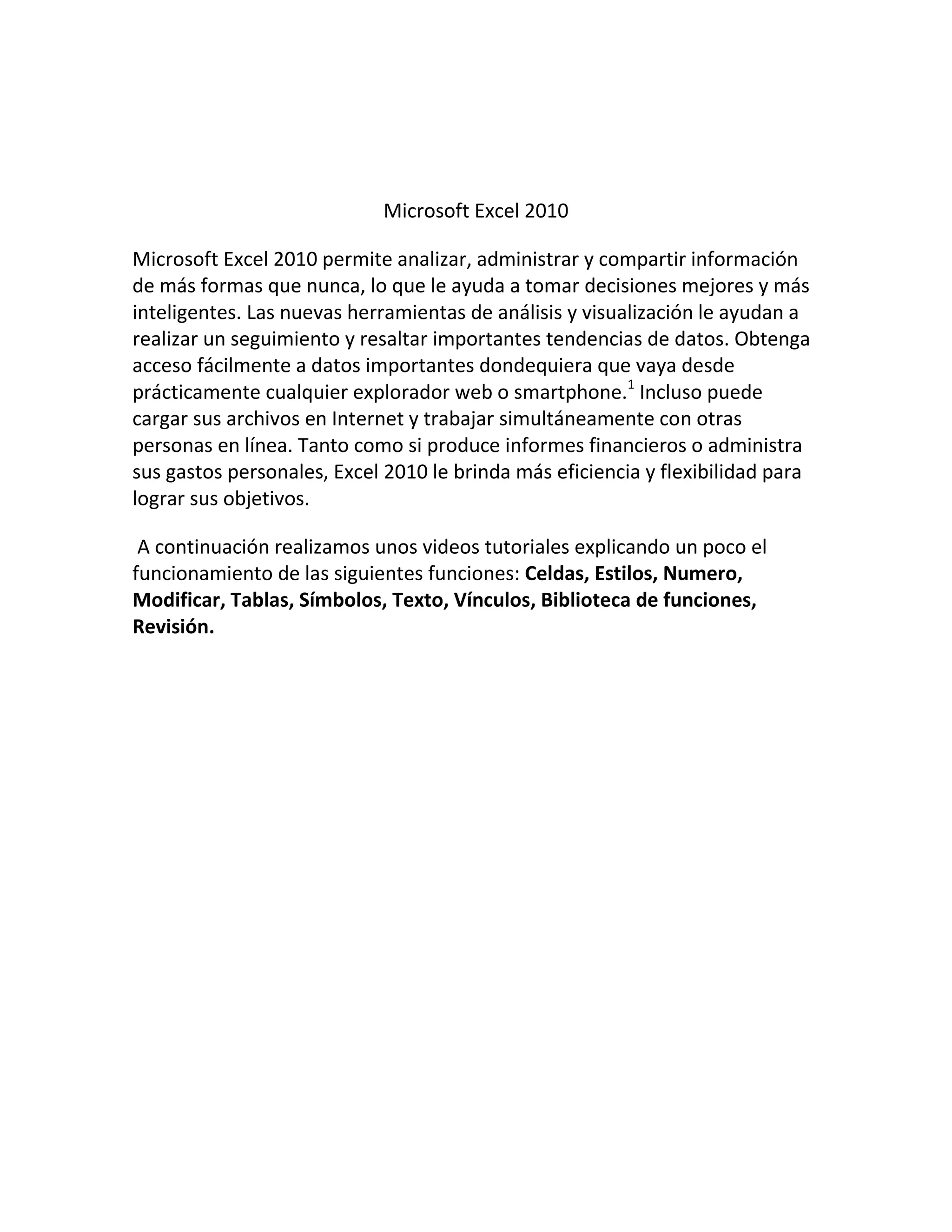 Microsoft Excel 2010
Microsoft Excel 2010 permite analizar, administrar y compartir información
de más formas que nunca, lo que le ayuda a tomar decisiones mejores y más
inteligentes. Las nuevas herramientas de análisis y visualización le ayudan a
realizar un seguimiento y resaltar importantes tendencias de datos. Obtenga
acceso fácilmente a datos importantes dondequiera que vaya desde
prácticamente cualquier explorador web o smartphone.1
Incluso puede
cargar sus archivos en Internet y trabajar simultáneamente con otras
personas en línea. Tanto como si produce informes financieros o administra
sus gastos personales, Excel 2010 le brinda más eficiencia y flexibilidad para
lograr sus objetivos.
A continuación realizamos unos videos tutoriales explicando un poco el
funcionamiento de las siguientes funciones: Celdas, Estilos, Numero,
Modificar, Tablas, Símbolos, Texto, Vínculos, Biblioteca de funciones,
Revisión.