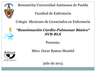 Benemérita Universidad Autónoma de Puebla
Facultad de Enfermería
Colegio Mexicano de Licenciados en Enfermería
“Reanimación Cardio-Pulmonar Básico“
SVB-BLS
Presenta:
Mtro. Oscar Ramos Montiel
julio de 2013
 