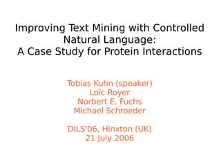 Improving Text Mining with Controlled
Natural Language:
A Case Study for Protein Interactions
Tobias Kuhn (speaker)
Loïc Royer
Norbert E. Fuchs
Michael Schroeder
DILS'06, Hinxton (UK)
21 July 2006
 