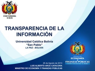 ESTADO PLURINACIONAL
DE BOLIVIA
26 de Agosto de 2013
LUIS ALBERTO ARCE CATACORA
MINISTRO DE ECONOMÍA Y FINANZAS PÚBLICAS
TRANSPARENCIA DE LA
INFORMACIÓN
Universidad Católica Bolivia
“San Pablo”
LA PAZ - BOLIVIA
 