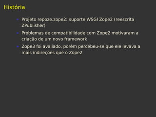 História
Projeto repoze.zope2: suporte WSGI Zope2 (reescrita
ZPublisher)
Problemas de compatibilidade com Zope2 motivaram a
criação de um novo framework
Zope3 foi avaliado, porém percebeu-se que ele levava a
mais indireções que o Zope2
 
