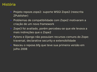História
Projeto repoze.zope2: suporte WSGI Zope2 (reescrita
ZPublisher)
Problemas de compatibilidade com Zope2 motivaram a
criação de um novo framework
Zope3 foi avaliado, porém percebeu-se que ele levava a
mais indireções que o Zope2
Pylons e Django não possuíam recursos comuns do Zope:
traversal, declarative security e extensibilidade
Nasceu o repose.bfg que teve sua primeira versão em
julho 2008
 