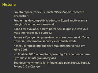 História
Projeto repoze.zope2: suporte WSGI Zope2 (reescrita
ZPublisher)
Problemas de compatibilidade com Zope2 motivaram a
criação de um novo framework
Zope3 foi avaliado, porém percebeu-se que ele levava a
mais indireções que o Zope2
Pylons e Django não possuíam recursos comuns do Zope:
traversal, declarative security e extensibilidade
Nasceu o repose.bfg que teve sua primeira versão em
julho 2008
No ﬁnal de 2010 o projeto repoze.bfg foi renomeado para
Pyramid e se integrou ao Pylons
Seu desenvolvimento foi inﬂuenciado pelo Zope2, Zope3,
Pylons 1.0 e Django
 