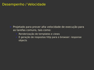 Desempenho / Velocidade
Projetado para prover alta velocidade de execução para
as tarefas comuns, tais como:
Renderização de templates e views
E geração de respostas http para o browser: response
objects
 