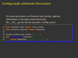 Conﬁguração utilizando Decorators
Os view decorators no Pyramid são inertes, apenas
detectados e ativados explicitamente.
No __init__.py da raiz do pacotes: conﬁg.scan()
1 from pyramid. view import view_config
2 from pyramid. response import Response
3
4 @view_config(route_name=' turismo ' )
5 def turismo_view( request ) :
6 return Response( 'Pontos Turisticos ' )
 