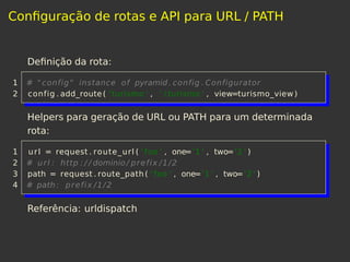Conﬁguração de rotas e API para URL / PATH
Deﬁnição da rota:
1 # "config" instance of pyramid. config . Configurator
2 config . add_route( ' turismo ' , ' / turismo ' , view=turismo_view)
Helpers para geração de URL ou PATH para um determinada
rota:
1 url = request . route_url ( ' foo ' , one='1 ' , two='2 ' )
2 # url : http : / / dominio / prefix /1/2
3 path = request . route_path ( ' foo ' , one='1 ' , two='2 ' )
4 # path : prefix /1/2
Referência: urldispatch
 