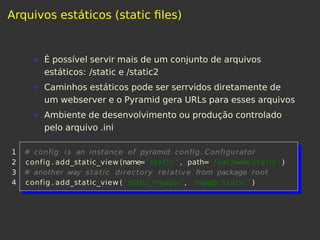 Arquivos estáticos (static ﬁles)
É possível servir mais de um conjunto de arquivos
estáticos: /static e /static2
Caminhos estáticos pode ser serrvidos diretamente de
um webserver e o Pyramid gera URLs para esses arquivos
Ambiente de desenvolvimento ou produção controlado
pelo arquivo .ini
1 # config is an instance of pyramid. config . Configurator
2 config . add_static_view (name=' static ' , path=' / var /www/ static ' )
3 # another way static directory relative from package root
4 config . add_static_view ( 'static_myapp ' , 'myapp: static ' )
 