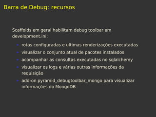 Barra de Debug: recursos
Scaffolds em geral habilitam debug toolbar em
development.ini:
rotas conﬁguradas e ultimas renderizações executadas
visualizar o conjunto atual de pacotes instalados
acompanhar as consultas executadas no sqlalchemy
visualizar os logs e várias outras informações da
requisição
add-on pyramid_debugtoolbar_mongo para visualizar
informações do MongoDB
 