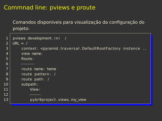 Commnad line: pviews e proute
Comandos disponíveis para visualização da conﬁguração do
projeto:
1 pviews development. i n i /
2 URL = /
3 context : <pyramid. traversal . DefaultRootFactory instance . .
4 view name:
5 Route:
6 −−−−−−
7 route name: home
8 route pattern : /
9 route path : /
10 subpath:
11 View:
12 −−−−−
13 pybr9project . views .my_view
 