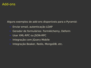 Add-ons
Alguns exemplos de add-ons disponíveis para o Pyramid:
Enviar email, autenticação LDAP
Gerador de formulários: FormAlchemy, Deform
Usar XML-RPC ou JSON-RPC
Integração com jQuery Mobile
Integração Beaker, Redis, MongoDB, etc.
 