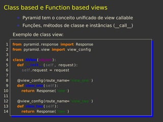 Class based e Function based views
Pyramid tem o conceito uniﬁcado de view callable
Funções, métodos de classe e instâncias (__call__)
Exemplo de class view:
1 from pyramid. response import Response
2 from pyramid. view import view_config
3
4 class AView(object ) :
5 def __init__ ( self , request ) :
6 self . request = request
7
8 @view_config(route_name='view_one ' )
9 def view_one( self ) :
10 return Response( 'one ' )
11
12 @view_config(route_name='view_two ' )
13 def view_two( self ) :
14 return Response( 'two ' )
 