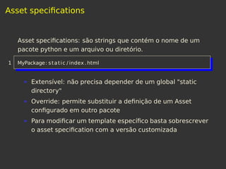 Asset speciﬁcations
Asset speciﬁcations: são strings que contém o nome de um
pacote python e um arquivo ou diretório.
1 MyPackage: static / index . html
Extensível: não precisa depender de um global "static
directory"
Override: permite substituir a deﬁnição de um Asset
conﬁgurado em outro pacote
Para modiﬁcar um template especíﬁco basta sobrescrever
o asset speciﬁcation com a versão customizada
 