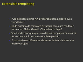 Extensible templating
Pyramid possui uma API preparada para plugar novos
"renderers"
Cada sistema de template é tratado como um renderer,
tais como: Mako, Genshi, Chameleon e Jinja2
Você pode usar qualquer um desses templates da mesma
forma que você usaria os template padrão
É possível usar diferentes sistemas de template em um
mesmo projeto
 