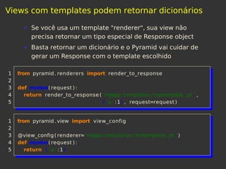 Views com templates podem retornar dicionários
Se você usa um template "renderer", sua view não
precisa retornar um tipo especial de Response object
Basta retornar um dicionário e o Pyramid vai cuidar de
gerar um Response com o template escolhido
1 from pyramid. renderers import render_to_response
2
3 def myview( request ) :
4 return render_to_response ( 'myapp: templates /mytemplate. pt ' ,
5 { 'a ' :1} , request=request )
1 from pyramid. view import view_config
2
3 @view_config( renderer='myapp: templates /mytemplate. pt ' )
4 def myview( request ) :
5 return { 'a ' :1}
 