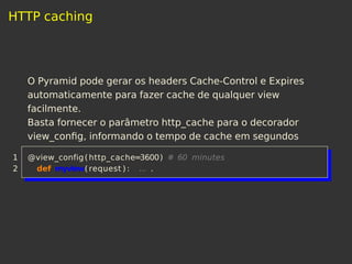 HTTP caching
O Pyramid pode gerar os headers Cache-Control e Expires
automaticamente para fazer cache de qualquer view
facilmente.
Basta fornecer o parâmetro http_cache para o decorador
view_conﬁg, informando o tempo de cache em segundos
1 @view_config(http_cache=3600) # 60 minutes
2 def myview( request ) : ... .
 