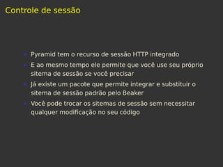 Controle de sessão
Pyramid tem o recurso de sessão HTTP integrado
E ao mesmo tempo ele permite que você use seu próprio
sitema de sessão se você precisar
Já existe um pacote que permite integrar e substituir o
sitema de sessão padrão pelo Beaker
Você pode trocar os sitemas de sessão sem necessitar
qualquer modiﬁcação no seu código
 