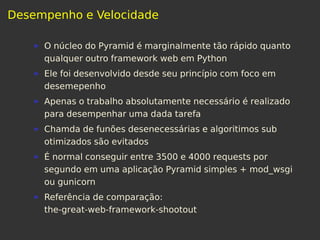 Desempenho e Velocidade
O núcleo do Pyramid é marginalmente tão rápido quanto
qualquer outro framework web em Python
Ele foi desenvolvido desde seu princípio com foco em
desemepenho
Apenas o trabalho absolutamente necessário é realizado
para desempenhar uma dada tarefa
Chamda de funões desenecessárias e algoritimos sub
otimizados são evitados
É normal conseguir entre 3500 e 4000 requests por
segundo em uma aplicação Pyramid simples + mod_wsgi
ou gunicorn
Referência de comparação:
the-great-web-framework-shootout
 