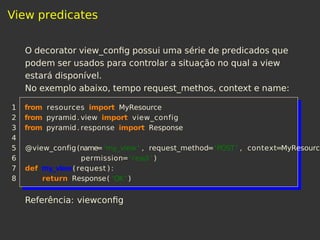 View predicates
O decorator view_conﬁg possui uma série de predicados que
podem ser usados para controlar a situação no qual a view
estará disponível.
No exemplo abaixo, tempo request_methos, context e name:
1 from resources import MyResource
2 from pyramid. view import view_config
3 from pyramid. response import Response
4
5 @view_config(name='my_view ' , request_method='POST ' , context=MyResource
6 permission='read ' )
7 def my_view( request ) :
8 return Response( 'OK' )
Referência: viewconﬁg
 