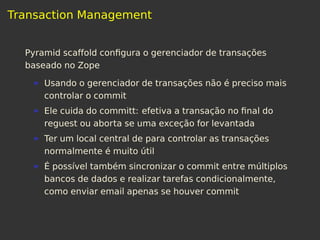 Transaction Management
Pyramid scaffold conﬁgura o gerenciador de transações
baseado no Zope
Usando o gerenciador de transações não é preciso mais
controlar o commit
Ele cuida do committ: efetiva a transação no ﬁnal do
reguest ou aborta se uma exceção for levantada
Ter um local central de para controlar as transações
normalmente é muito útil
É possível também sincronizar o commit entre múltiplos
bancos de dados e realizar tarefas condicionalmente,
como enviar email apenas se houver commit
 