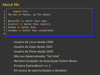 About Me
1 >>> import this
2 The Zen of Python , by Tim Peters
3
4 Beautiful is better than ugly .
5 Explicit is better than implicit .
6 Simple is better than complex.
7 Complex is better than complicated .
8 ...
Usuário de Linux desde 1999
Usuário de Zope desde 2001
Usuário de Plone desde 2005
Não sou desenvolvedor "full time"
Membro Fundador da Associação Python Brasil
Primeira PythonBrasil == 2
Em busca de oportunidades e desaﬁos!
 