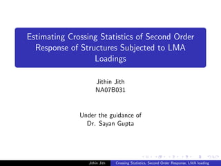 Estimating Crossing Statistics of Second Order
Response of Structures Subjected to LMA
Loadings
Jithin Jith
NA07B031
Under the guidance of
Dr. Sayan Gupta
Jithin Jith Crossing Statistics, Second Order Response, LMA loading
 