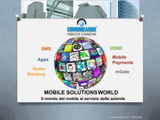 MOBILE SOLUTIONSWORLD
SMS USSD
Il mondo del mobile al servizio delle aziende
Apps
Mobile
Payments
mGate
Home
Banking
© Comunicando 2014 - Confidential
 