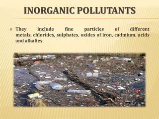 INORGANIC POLLUTANTS
 They include fine particles of different
metals, chlorides, sulphates, oxides of iron, cadmium, acids
and alkalies.
 