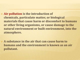  Air pollution is the introduction of
chemicals, particulate matter, or biological
materials that cause harm or discomfort to humans
or other living organisms, or cause damage to the
natural environment or built environment, into the
atmosphere.
 A substance in the air that can cause harm to
humans and the environment is known as an air
pollutant.
 