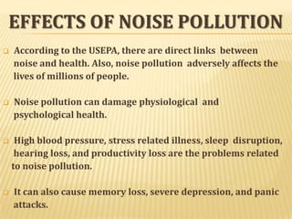 EFFECTS OF NOISE POLLUTION
 According to the USEPA, there are direct links between
noise and health. Also, noise pollution adversely affects the
lives of millions of people.
 Noise pollution can damage physiological and
psychological health.
 High blood pressure, stress related illness, sleep disruption,
hearing loss, and productivity loss are the problems related
to noise pollution.
 It can also cause memory loss, severe depression, and panic
attacks.
 