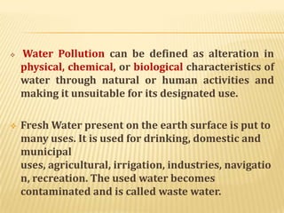  Water Pollution can be defined as alteration in
physical, chemical, or biological characteristics of
water through natural or human activities and
making it unsuitable for its designated use.
 Fresh Water present on the earth surface is put to
many uses. It is used for drinking, domestic and
municipal
uses, agricultural, irrigation, industries, navigatio
n, recreation. The used water becomes
contaminated and is called waste water.
 