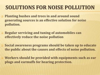 SOLUTIONS FOR NOISE POLLUTION


Planting bushes and trees in and around sound
generating sources is an effective solution for noise
pollution.



Regular servicing and tuning of automobiles can
effectively reduce the noise pollution



Social awareness programs should be taken up to educate
the public about the causes and effects of noise pollution.



Workers should be provided with equipments such as ear
plugs and earmuffs for hearing protection.

 