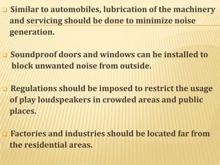 

Similar to automobiles, lubrication of the machinery
and servicing should be done to minimize noise
generation.



Soundproof doors and windows can be installed to
block unwanted noise from outside.



Regulations should be imposed to restrict the usage
of play loudspeakers in crowded areas and public
places.



Factories and industries should be located far from
the residential areas.

 