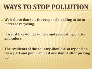 WAYS TO STOP POLLUTION


We believe that it is the responsible thing to do to
increase recycling.



It is just like doing laundry and separating blacks
and colors.



The residents of the country should also try and do
their part and put in at least one day of litter picking
up.

 