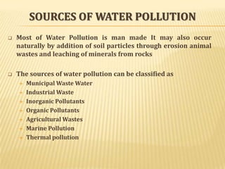 SOURCES OF WATER POLLUTION


Most of Water Pollution is man made It may also occur
naturally by addition of soil particles through erosion animal
wastes and leaching of minerals from rocks



The sources of water pollution can be classified as









Municipal Waste Water
Industrial Waste
Inorganic Pollutants
Organic Pollutants
Agricultural Wastes
Marine Pollution
Thermal pollution

 